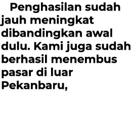 Penghasilan sudah jauh meningkat dibandingkan awal dulu. Kami juga sudah berhasil menembus pasar di luar Pekanbaru,