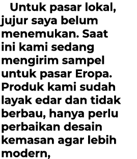 Untuk pasar lokal, jujur saya belum menemukan. Saat ini kami sedang mengirim sampel untuk pasar Eropa. Produk kami su...
